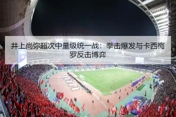 井上尚弥超次中量级统一战：拳击爆发与卡西梅罗反击博弈