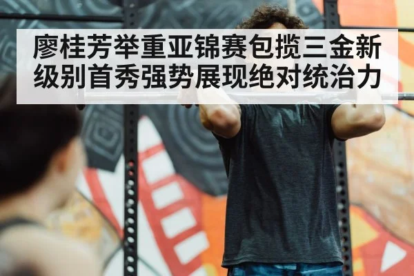 廖桂芳举重亚锦赛包揽三金新级别首秀强势展现绝对统治力